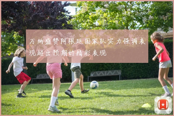 万纳盛赞阿根廷国家队实力强调表现超出预期的精彩表现