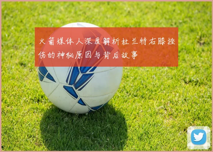 火箭媒体人深度解析杜兰特右膝挫伤的神秘原因与背后故事