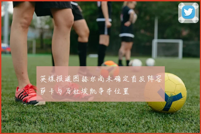 英媒报道图赫尔尚未确定首发阵容萨卡与马杜埃凯争夺位置