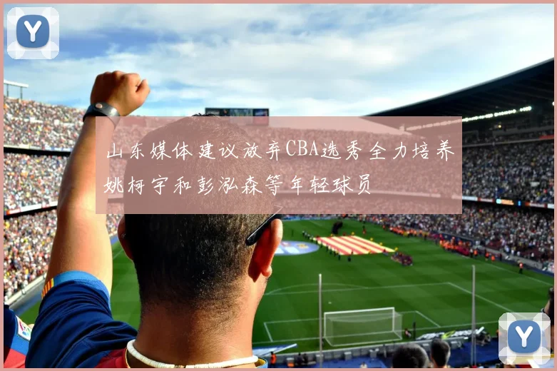山东媒体建议放弃CBA选秀全力培养姚柯宇和彭泓森等年轻球员