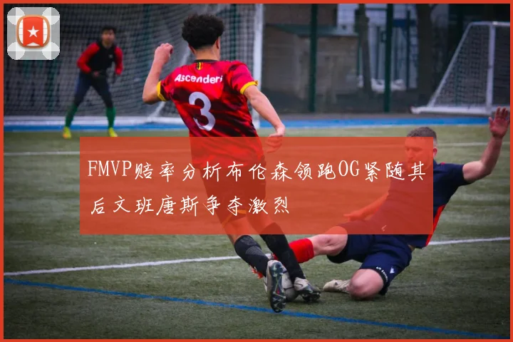 FMVP赔率分析布伦森领跑OG紧随其后文班唐斯争夺激烈