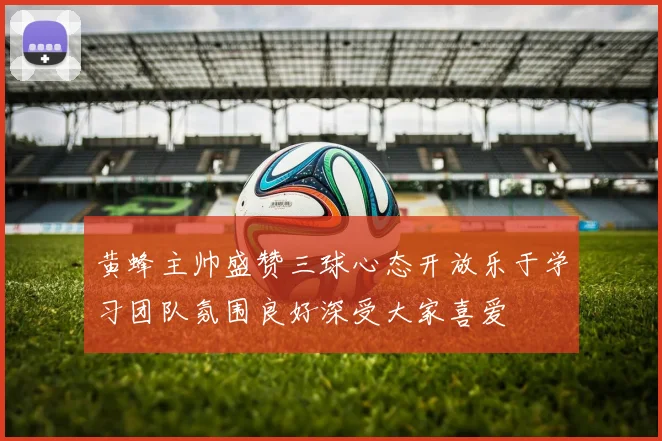 黄蜂主帅盛赞三球心态开放乐于学习团队氛围良好深受大家喜爱