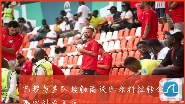 巴黎与多队接触商谈巴尔科拉转会事宜引发关注