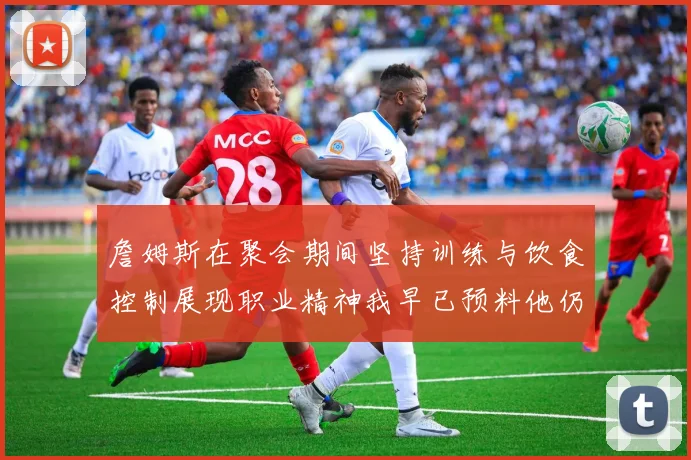 詹姆斯在聚会期间坚持训练与饮食控制展现职业精神我早已预料他仍将出战