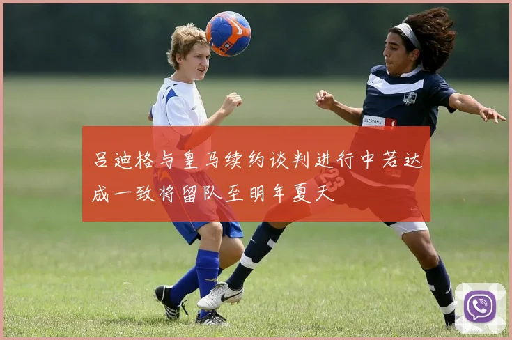 吕迪格与皇马续约谈判进行中若达成一致将留队至明年夏天