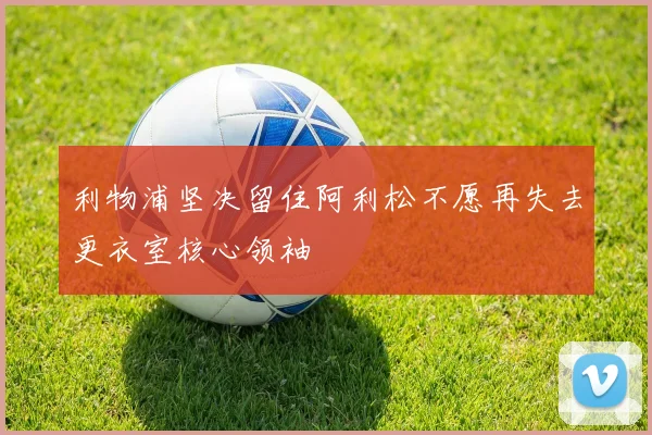 利物浦坚决留住阿利松不愿再失去更衣室核心领袖