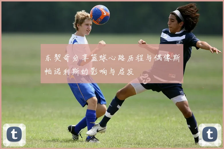 东契奇分享篮球心路历程与偶像斯帕诺利斯的影响与启发