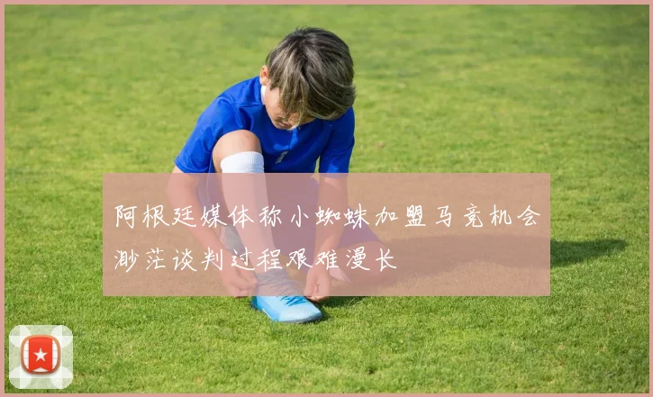 阿根廷媒体称小蜘蛛加盟马竞机会渺茫谈判过程艰难漫长