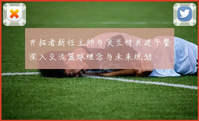 开拓者新任主帅与莫兰特共进午餐深入交流篮球理念与未来规划
