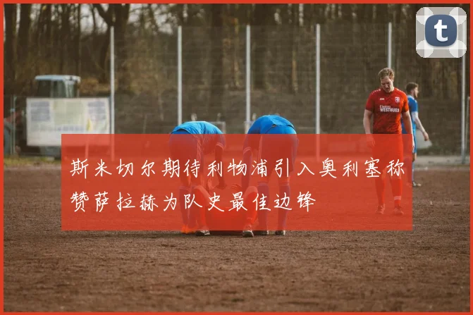 斯米切尔期待利物浦引入奥利塞称赞萨拉赫为队史最佳边锋