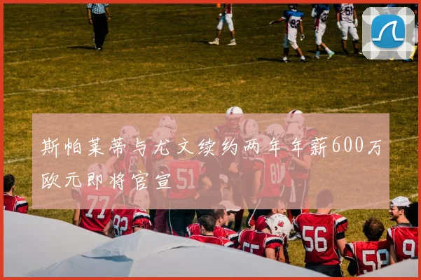 斯帕莱蒂与尤文续约两年年薪600万欧元即将官宣