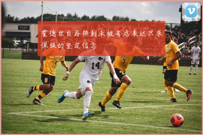 霍德尔自荐热刺未被考虑表达只求保级的坚定信念