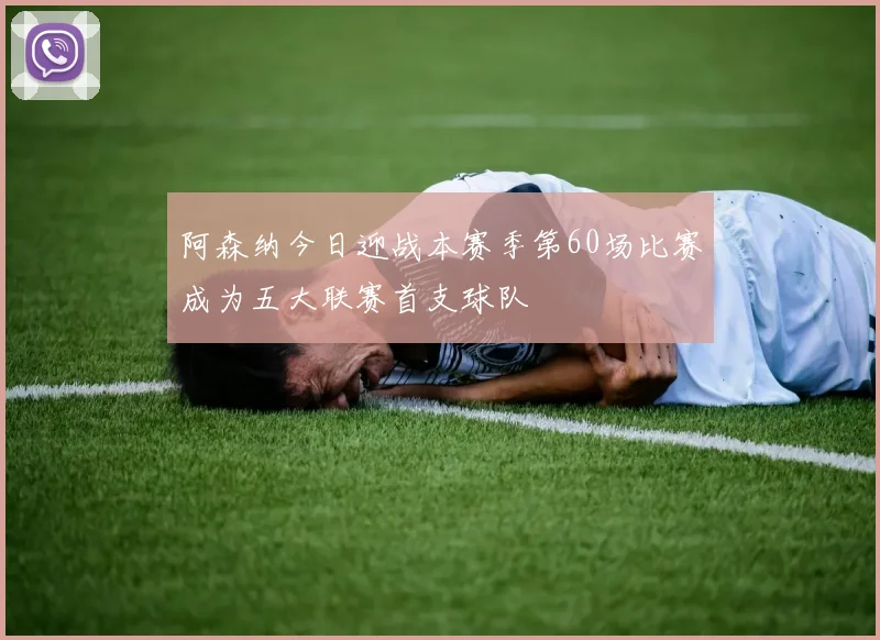 阿森纳今日迎战本赛季第60场比赛成为五大联赛首支球队