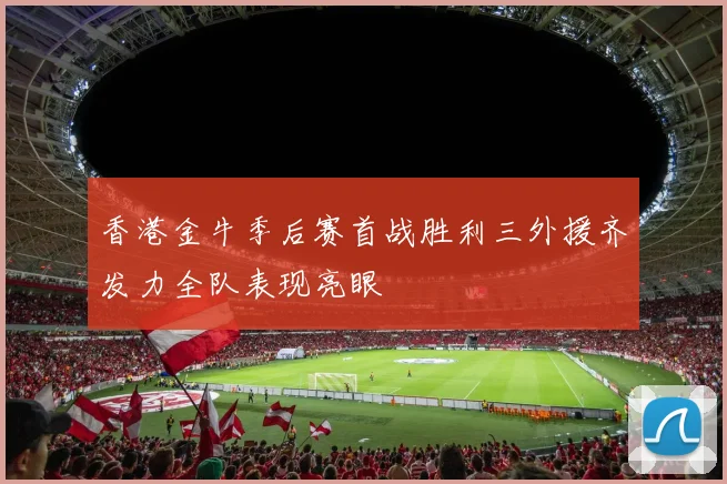 香港金牛季后赛首战胜利三外援齐发力全队表现亮眼