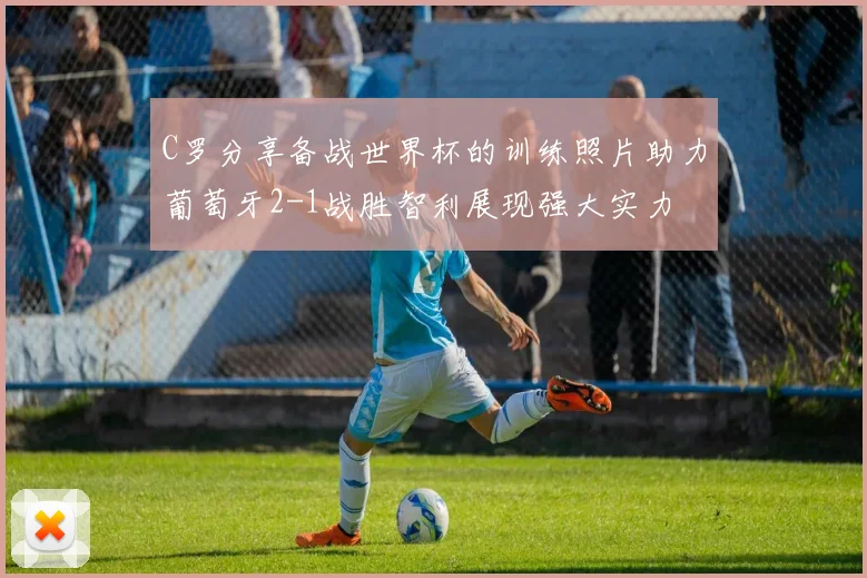 C罗分享备战世界杯的训练照片助力葡萄牙2-1战胜智利展现强大实力