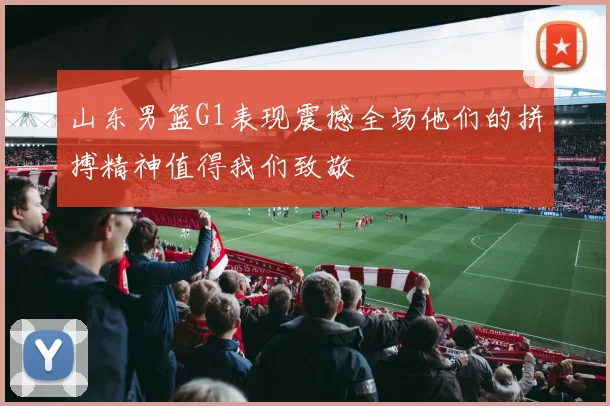 山东男篮G1表现震撼全场他们的拼搏精神值得我们致敬