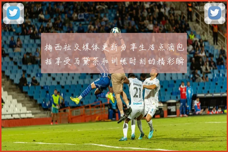梅西社交媒体更新分享生活点滴包括享受马黛茶和训练时刻的精彩瞬间