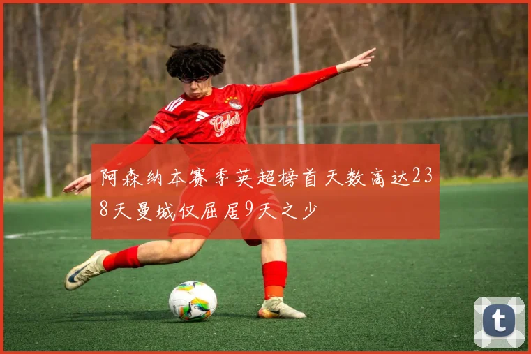 阿森纳本赛季英超榜首天数高达238天曼城仅屈居9天之少