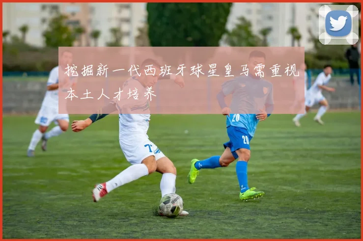 挖掘新一代西班牙球星皇马需重视本土人才培养