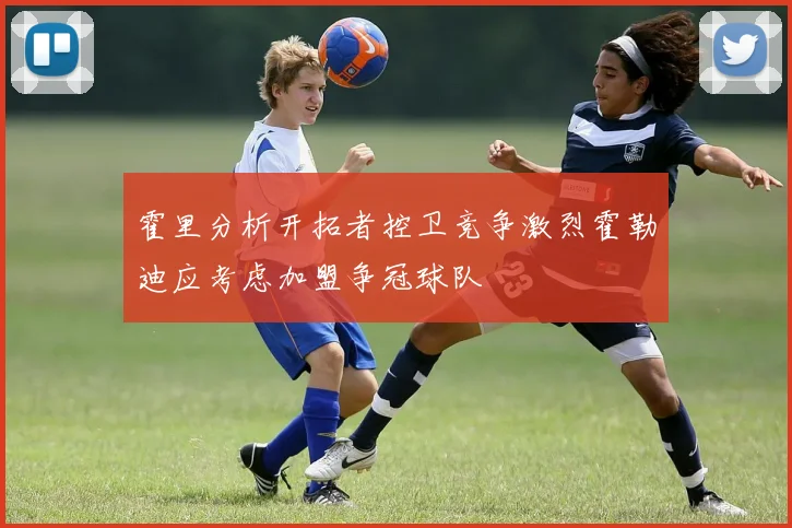 霍里分析开拓者控卫竞争激烈霍勒迪应考虑加盟争冠球队