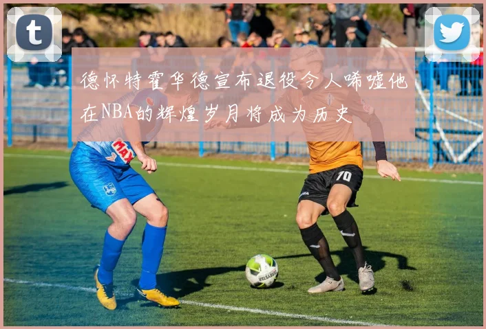 德怀特霍华德宣布退役令人唏嘘他在NBA的辉煌岁月将成为历史