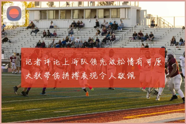 记者评论上海队领先放松情有可原大秋带伤拼搏表现令人敬佩