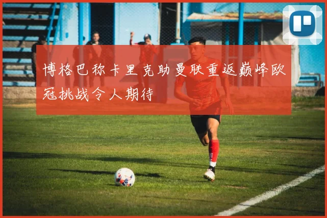 博格巴称卡里克助曼联重返巅峰欧冠挑战令人期待