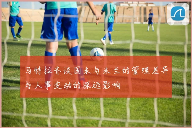 马特拉齐谈国米与米兰的管理差异与人事变动的深远影响
