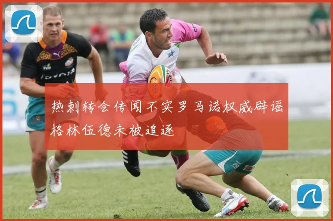 热刺转会传闻不实罗马诺权威辟谣格林伍德未被追逐