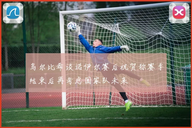 乌尔比希谈诺伊尔赛后祝贺称赛季结束后再考虑国家队未来