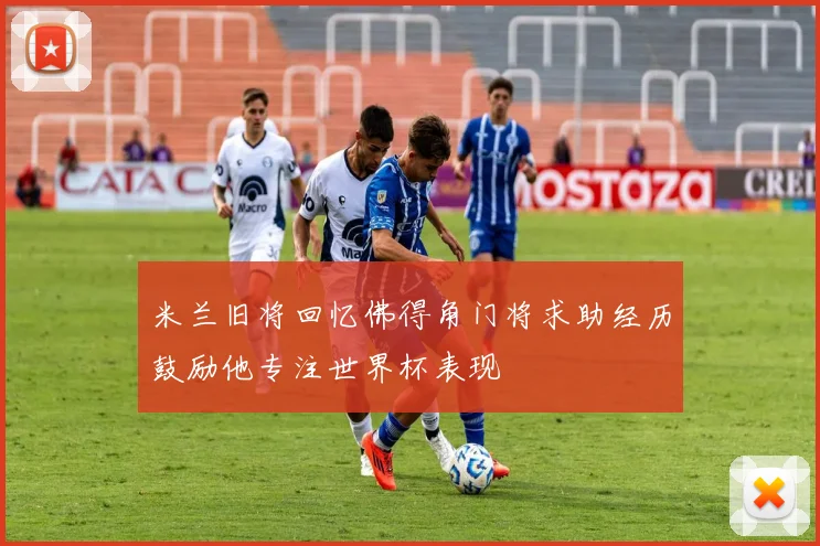 米兰旧将回忆佛得角门将求助经历鼓励他专注世界杯表现
