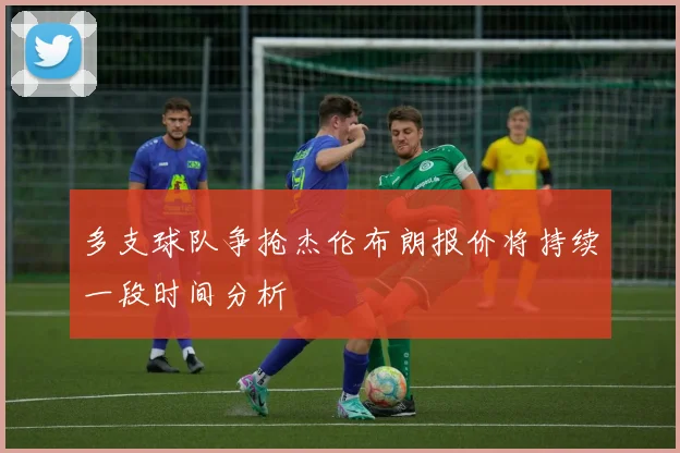 多支球队争抢杰伦布朗报价将持续一段时间分析